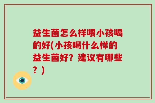 益生菌怎么样喂小孩喝的好(小孩喝什么样的益生菌好？建议有哪些？)