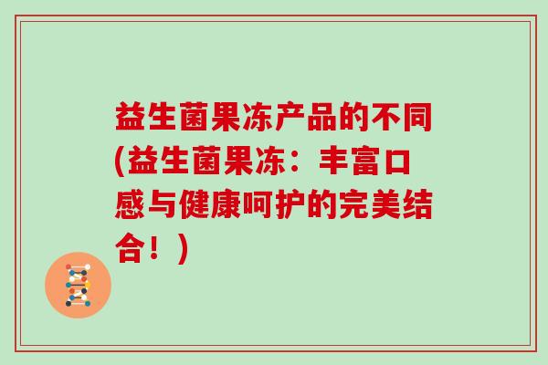 益生菌果冻产品的不同(益生菌果冻：丰富口感与健康呵护的完美结合！)