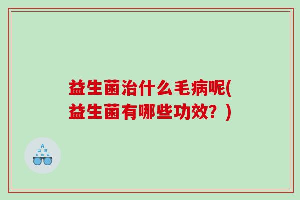 益生菌治什么毛病呢(益生菌有哪些功效？)