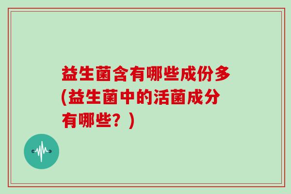 益生菌含有哪些成份多(益生菌中的活菌成分有哪些？)