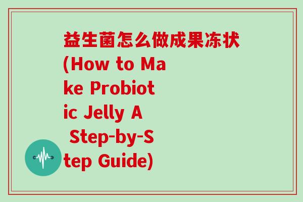 益生菌怎么做成果冻状(How to Make Probiotic Jelly A Step-by-Step Guide)