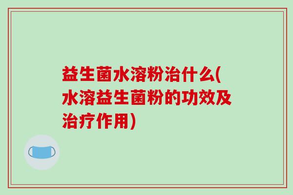 益生菌水溶粉治什么(水溶益生菌粉的功效及治疗作用)