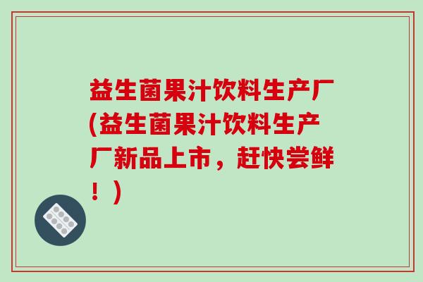 益生菌果汁饮料生产厂(益生菌果汁饮料生产厂新品上市，赶快尝鲜！)