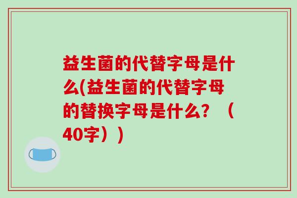 益生菌的代替字母是什么(益生菌的代替字母的替换字母是什么？（40字）)