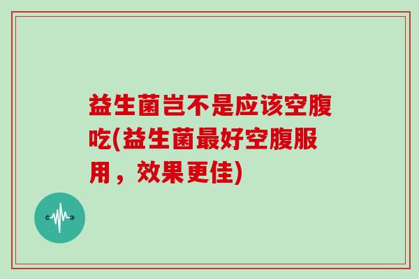 益生菌岂不是应该空腹吃(益生菌好空腹服用，效果更佳)