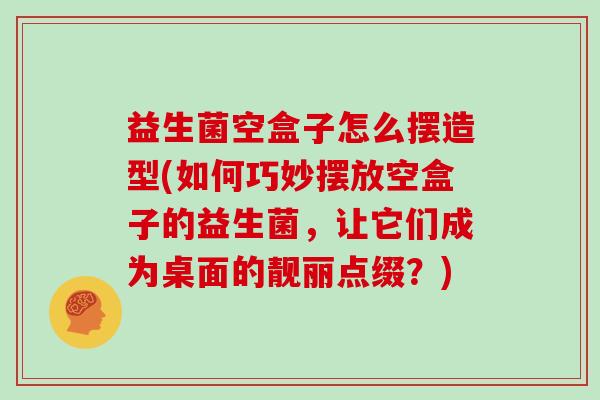 益生菌空盒子怎么摆造型(如何巧妙摆放空盒子的益生菌，让它们成为桌面的靓丽点缀？)