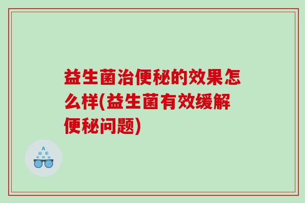 益生菌的效果怎么样(益生菌有效缓解问题) 益生菌的效果怎么样(益生菌有效缓解问题)