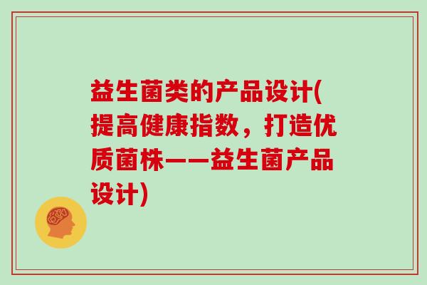 益生菌类的产品设计(提高健康指数，打造优质菌株——益生菌产品设计)