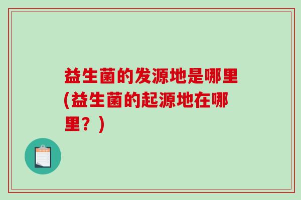 益生菌的发源地是哪里(益生菌的起源地在哪里？)