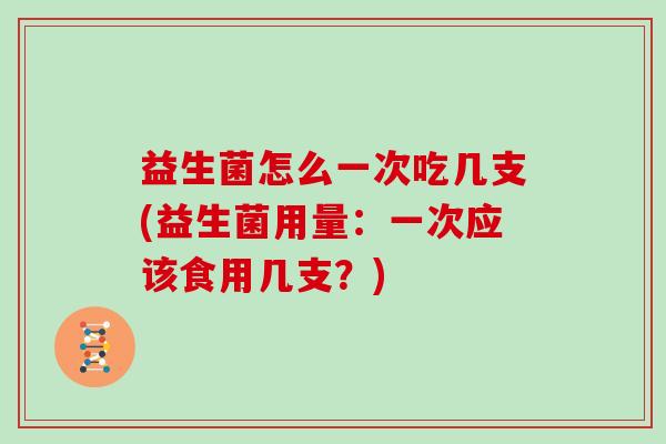 益生菌怎么一次吃几支(益生菌用量：一次应该食用几支？)