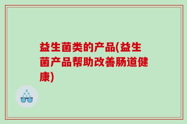 益生菌类的产品(益生菌产品帮助改善肠道健康)