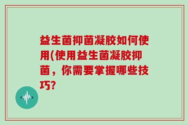 益生菌抑菌凝胶如何使用(使用益生菌凝胶抑菌，你需要掌握哪些技巧？