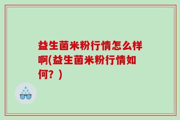 益生菌米粉行情怎么样啊(益生菌米粉行情如何？)
