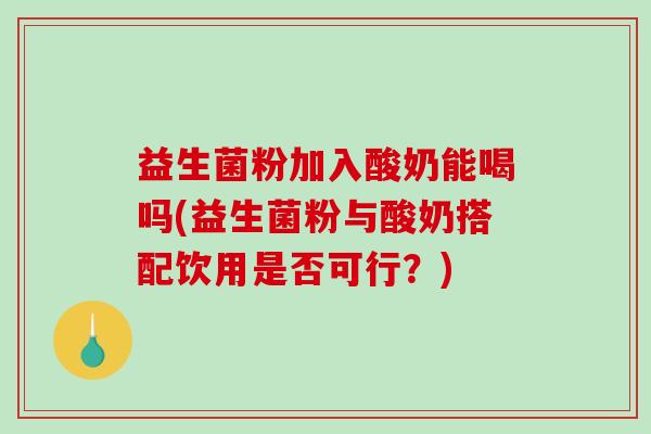 益生菌粉加入酸奶能喝吗(益生菌粉与酸奶搭配饮用是否可行？)