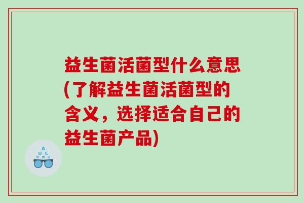 益生菌活菌型什么意思(了解益生菌活菌型的含义，选择适合自己的益生菌产品)