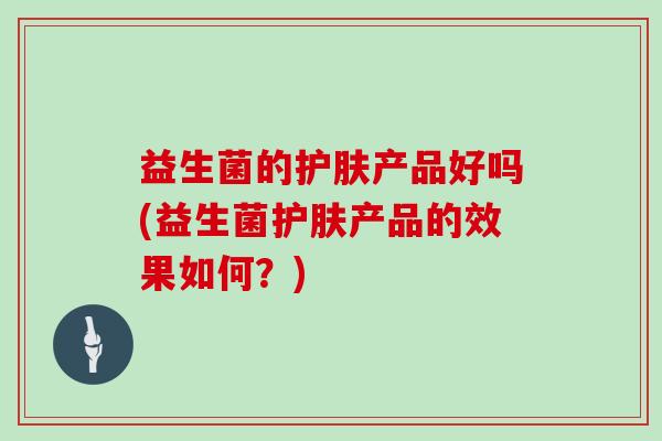 益生菌的护肤产品好吗(益生菌护肤产品的效果如何？)