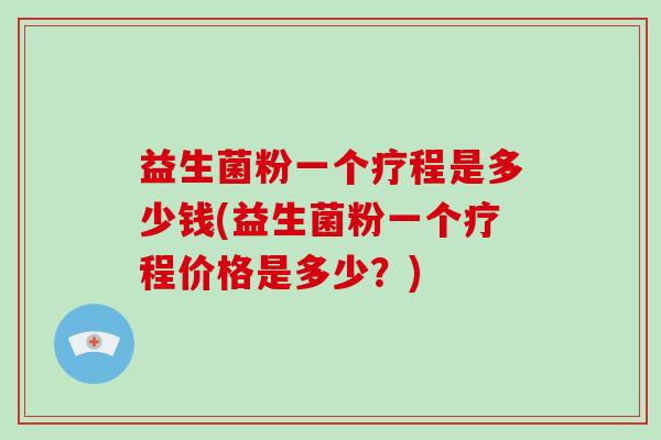 益生菌粉一个疗程是多少钱(益生菌粉一个疗程价格是多少？)