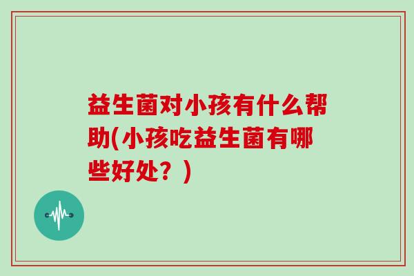 益生菌对小孩有什么帮助(小孩吃益生菌有哪些好处？)