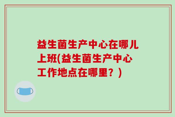 益生菌生产中心在哪儿上班(益生菌生产中心工作地点在哪里？)