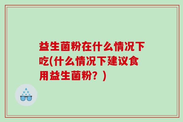 益生菌粉在什么情况下吃(什么情况下建议食用益生菌粉？)