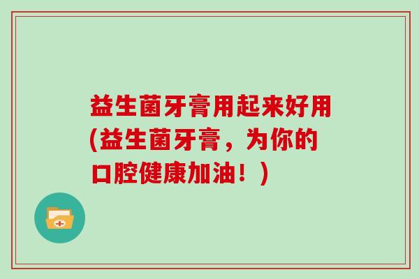 益生菌牙膏用起来好用(益生菌牙膏，为你的口腔健康加油！)