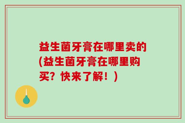 益生菌牙膏在哪里卖的(益生菌牙膏在哪里购买?快来了解!) 益生菌牙膏在哪里卖的(益生菌牙膏在哪里购买?快来了解!)