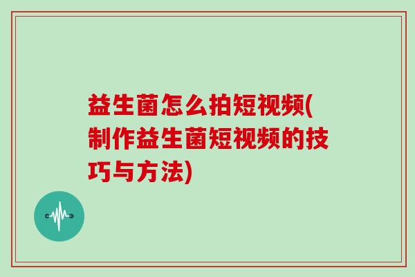 益生菌怎么拍短视频(制作益生菌短视频的技巧与方法)
