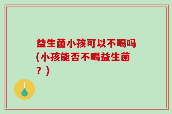 益生菌小孩可以不喝吗(小孩能否不喝益生菌？)