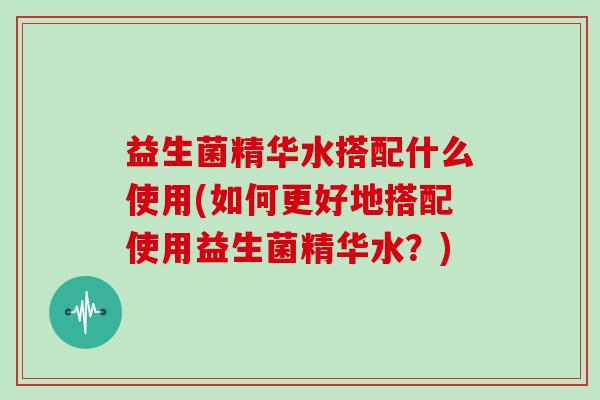 益生菌精华水搭配什么使用(如何更好地搭配使用益生菌精华水？)