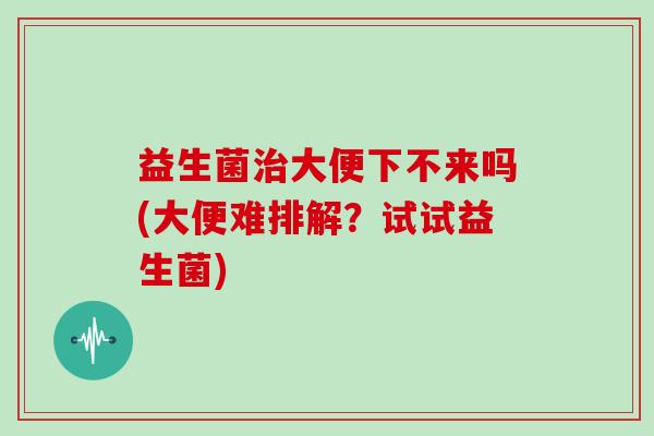 益生菌大便下不来吗(大便难排解？试试益生菌)