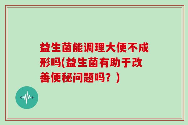 益生菌能调理大便不成形吗(益生菌有助于改善问题吗？)