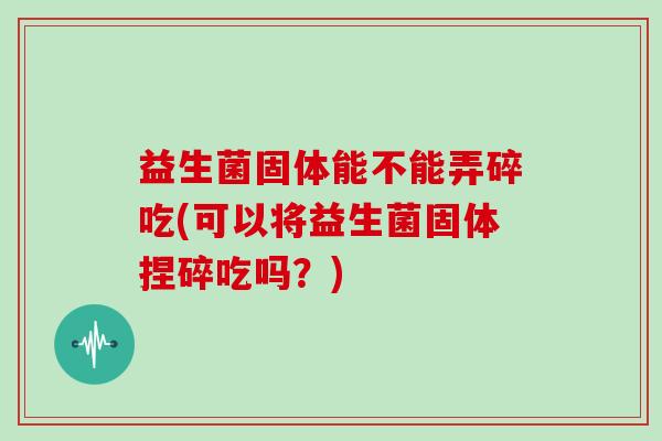 益生菌固体能不能弄碎吃(可以将益生菌固体捏碎吃吗？)