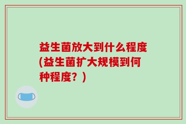 益生菌放大到什么程度(益生菌扩大规模到何种程度？)