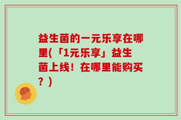 益生菌的一元乐享在哪里(「1元乐享」益生菌上线！在哪里能购买？)