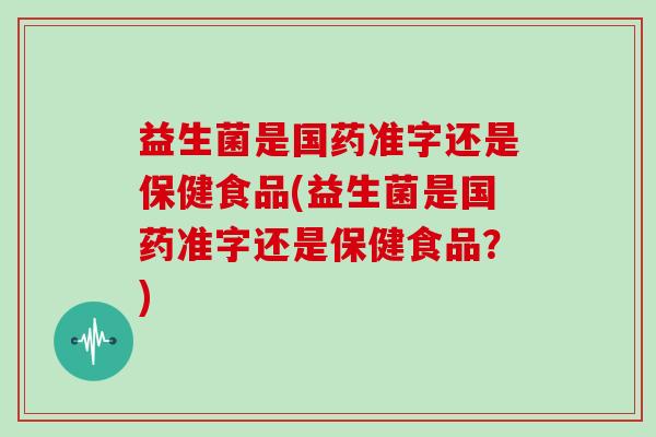 益生菌是国药准字还是保健食品(益生菌是国药准字还是保健食品？)