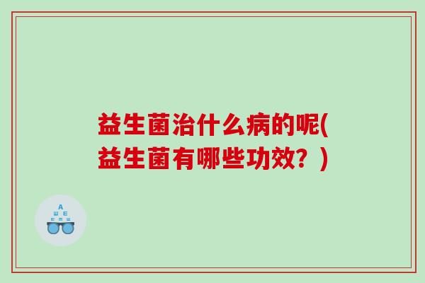 益生菌治什么病的呢(益生菌有哪些功效？)