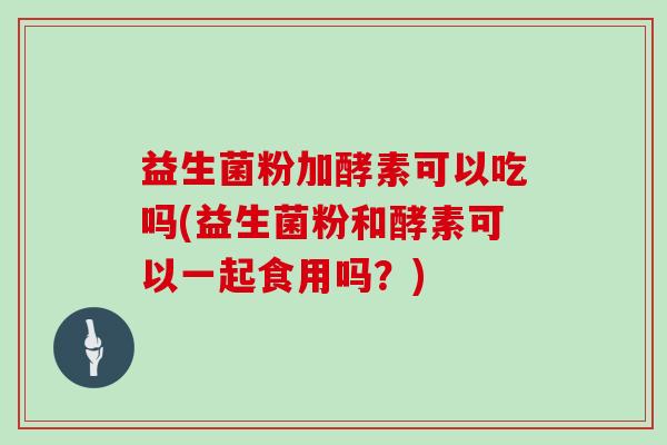益生菌粉加酵素可以吃吗(益生菌粉和酵素可以一起食用吗？)