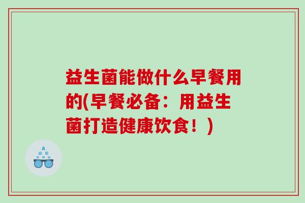 益生菌能做什么早餐用的(早餐必备：用益生菌打造健康饮食！)