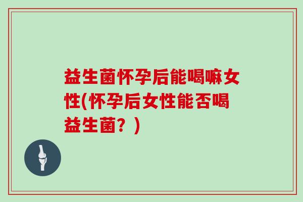 益生菌怀孕后能喝嘛女性(怀孕后女性能否喝益生菌？)