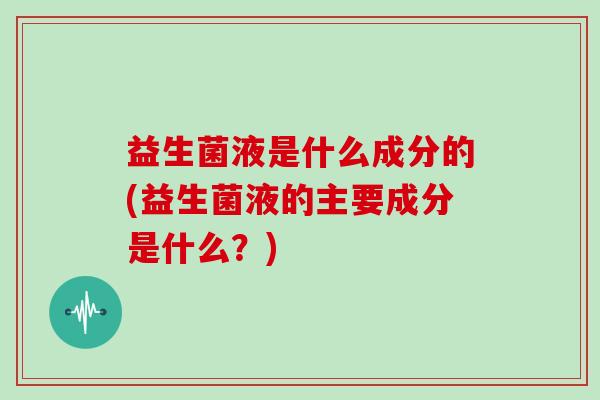 益生菌液是什么成分的(益生菌液的主要成分是什么？)