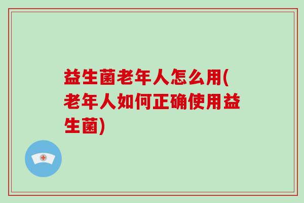 益生菌老年人怎么用(老年人如何正确使用益生菌) 益生菌老年人怎么用(老年人如何正确使用益生菌)