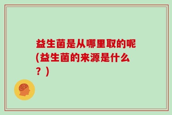 益生菌是从哪里取的呢(益生菌的来源是什么？)