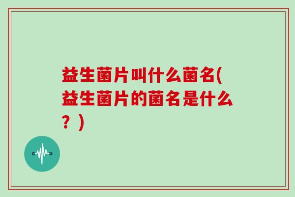 益生菌片叫什么菌名(益生菌片的菌名是什么？)