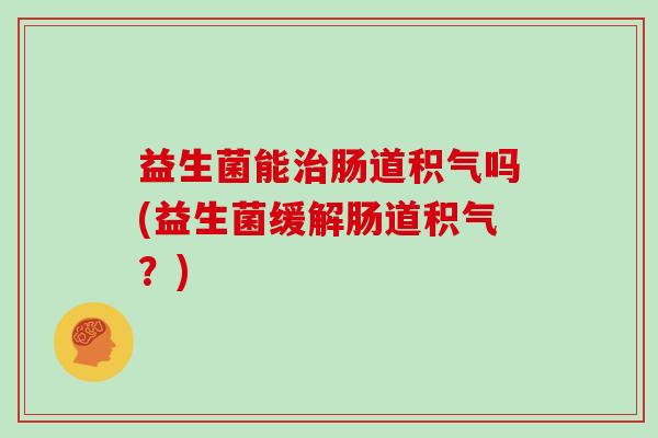 益生菌能治肠道积气吗(益生菌缓解肠道积气？)
