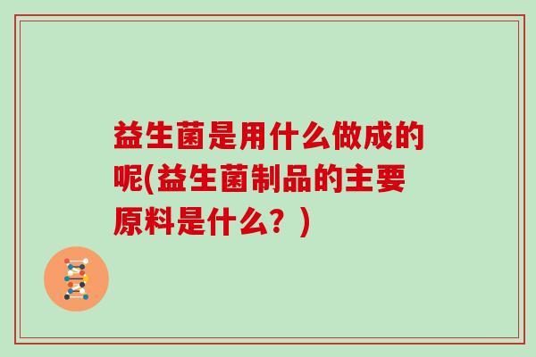 益生菌是用什么做成的呢(益生菌制品的主要原料是什么？)