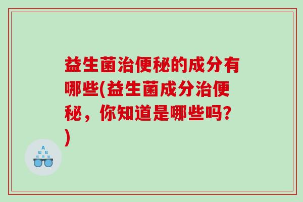 益生菌的成分有哪些(益生菌成分,你知道是哪些吗?) 益生菌的成分有哪些(益生菌成分,你知道是哪些吗?)