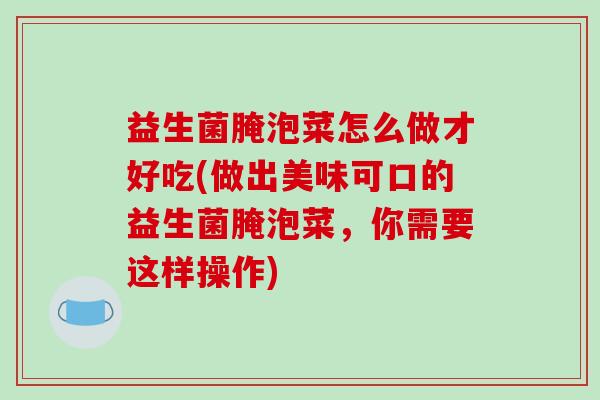 益生菌腌泡菜怎么做才好吃(做出美味可口的益生菌腌泡菜,你需要这样操作) 益生菌腌泡菜怎么做才好吃(做出美味可口的益生菌腌泡菜,你需要这样操作)