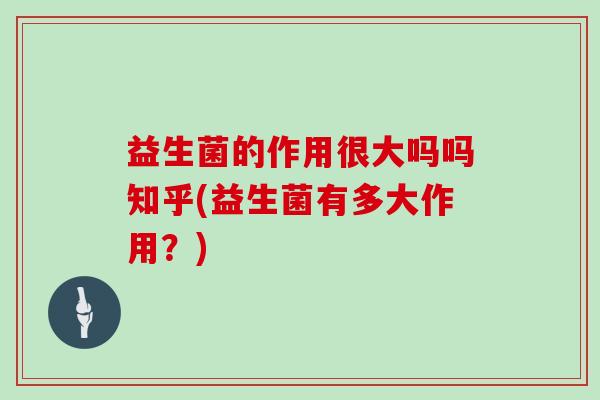 益生菌的作用很大吗吗知乎(益生菌有多大作用？)