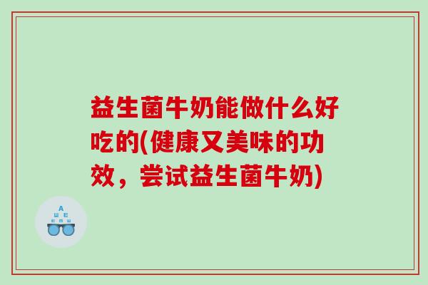 益生菌牛奶能做什么好吃的(健康又美味的功效，尝试益生菌牛奶)