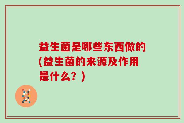 益生菌是哪些东西做的(益生菌的来源及作用是什么?) 益生菌是哪些东西做的(益生菌的来源及作用是什么?)